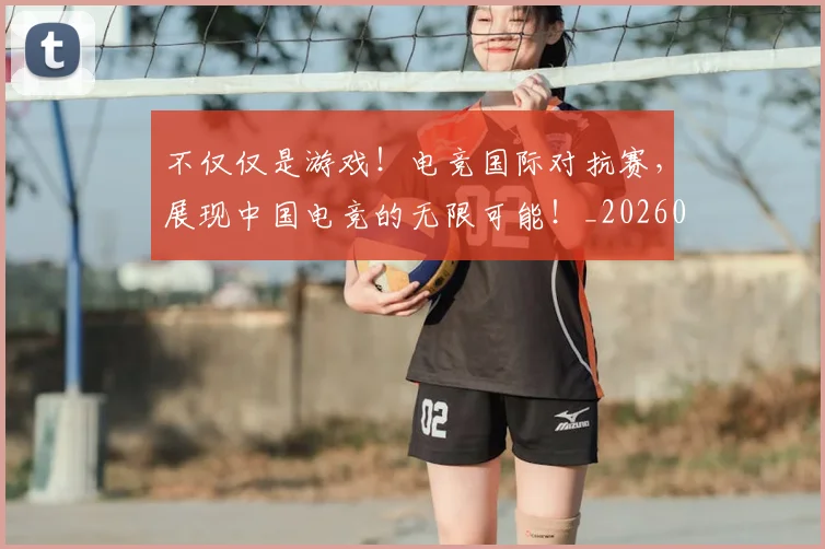 不仅仅是游戏!电竞国际对抗赛,展现中国电竞的无限可能!_20260702173250