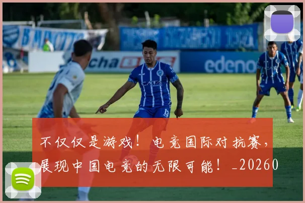 不仅仅是游戏!电竞国际对抗赛,展现中国电竞的无限可能!_20260702173250